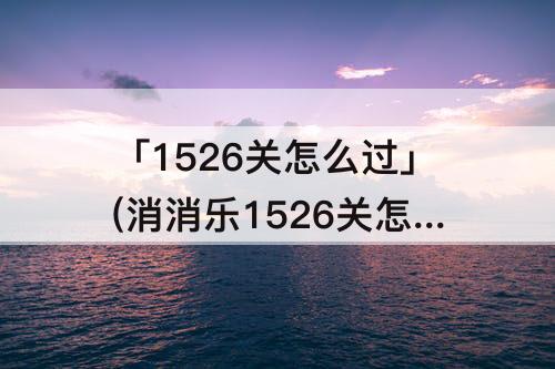 「1526关怎么过」(消消乐1526关怎么过)