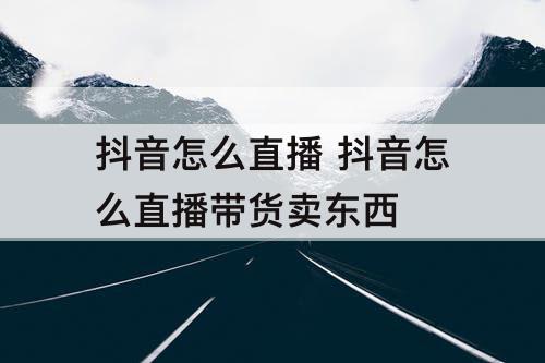 抖音怎么直播 抖音怎么直播带货卖东西
