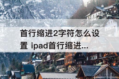 首行缩进2字符怎么设置 ipad首行缩进2字符怎么设置