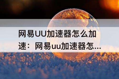 网易UU加速器怎么加速：网易uu加速器怎么加速油管