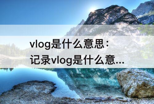 vlog是什么意思：记录vlog是什么意思