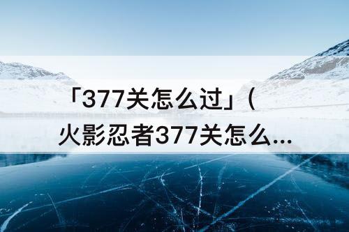「377关怎么过」(火影忍者377关怎么过)