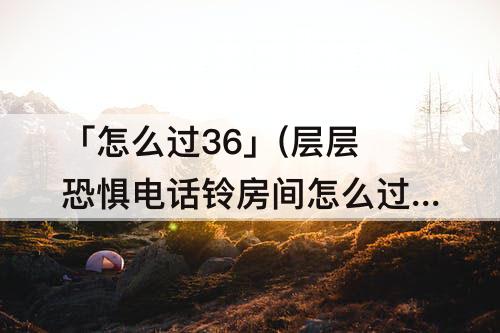 「怎么过36」(层层恐惧电话铃房间怎么过363)