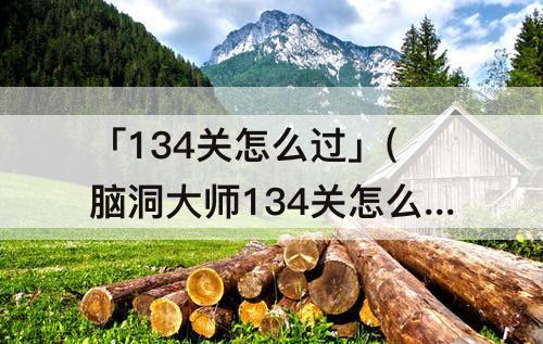 「134关怎么过」(脑洞大师134关怎么过关)