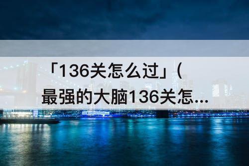 「136关怎么过」(最强的大脑136关怎么过关)