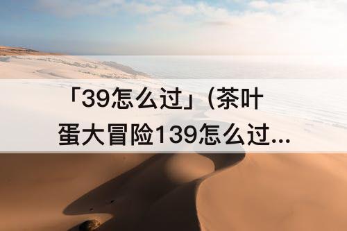 「39怎么过」(茶叶蛋大冒险139怎么过)