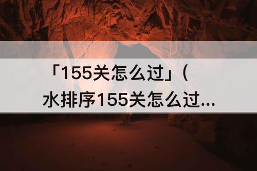 「155关怎么过」(水排序155关怎么过)