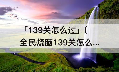 「139关怎么过」(全民烧脑139关怎么过攻略教程呢)