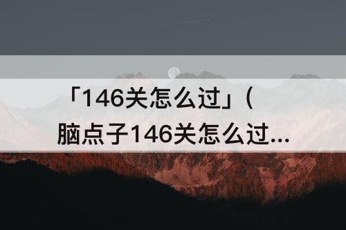 「146关怎么过」(脑点子146关怎么过)