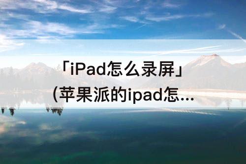 「iPad怎么录屏」(苹果派的ipad怎么录屏)
