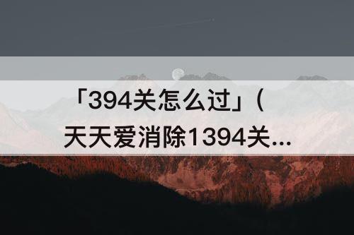「394关怎么过」(天天爱消除1394关怎么过关)