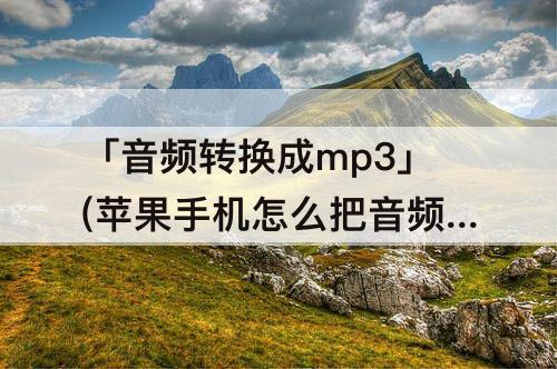「音频转换成mp3」(苹果手机怎么把音频转换成mp3格式)
