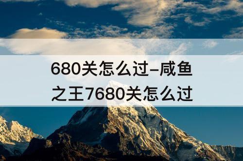 680关怎么过-咸鱼之王7680关怎么过