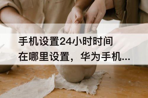 手机设置24小时时间在哪里设置，华为手机设置24小时时间在哪里设置