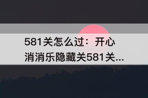 581关怎么过：开心消消乐隐藏关581关怎么过教程