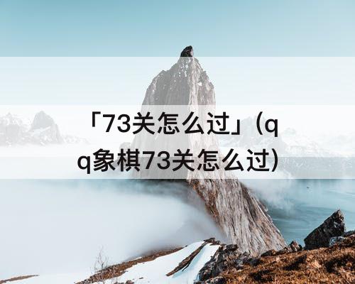 「73关怎么过」(qq象棋73关怎么过)
