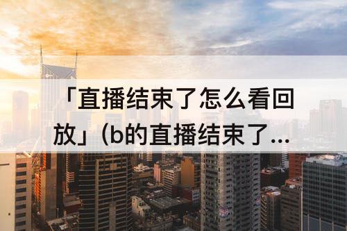 「直播结束了怎么看回放」(b的直播结束了怎么看回放)