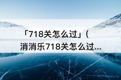 「718关怎么过」(消消乐718关怎么过)