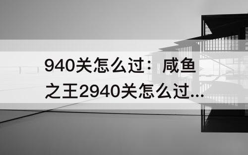 940关怎么过：咸鱼之王2940关怎么过华佗