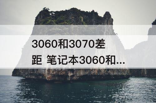 3060和3070差距 笔记本3060和3070差距大不