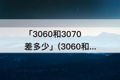 「3060和3070差多少」(3060和3070差多少桌面)