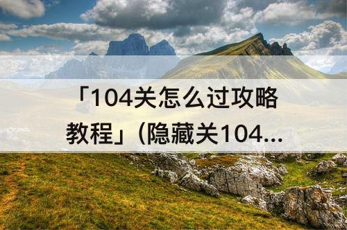 「104关怎么过攻略教程」(隐藏关104关怎么过攻略教程)