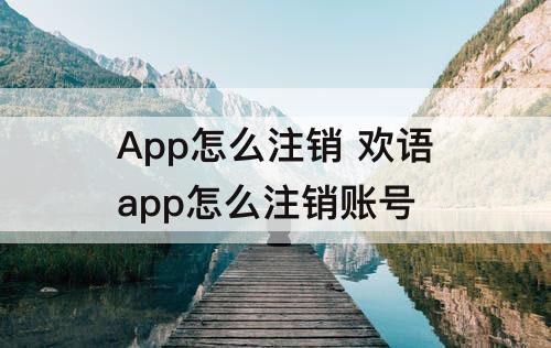 App怎么注销 欢语app怎么注销账号