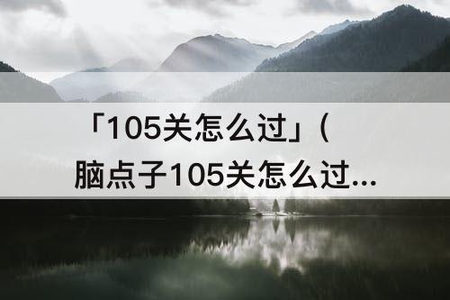 「105关怎么过」(脑点子105关怎么过)