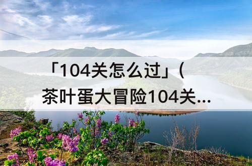 「104关怎么过」(茶叶蛋大冒险104关怎么过)