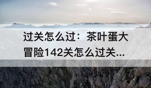 过关怎么过：茶叶蛋大冒险142关怎么过关怎么过?