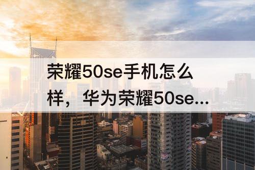 荣耀50se手机怎么样，华为荣耀50se手机怎么样和荣耀50哪个好