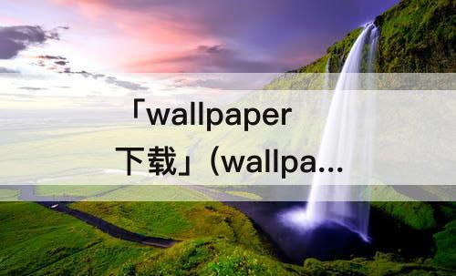 「wallpaper下载」(wallpaper下载的壁纸在哪删除)