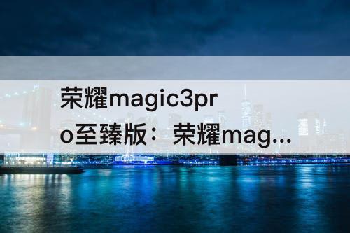 荣耀magic3pro至臻版：荣耀magic3pro至臻版和华为p50pro