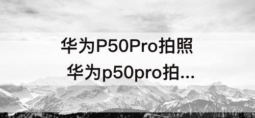 华为P50Pro拍照 华为p50pro拍照能放大多少倍