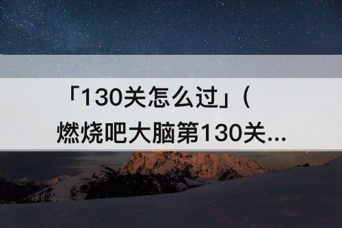 「130关怎么过」(燃烧吧大脑第130关怎么过)