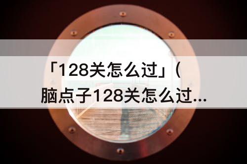 「128关怎么过」(脑点子128关怎么过)