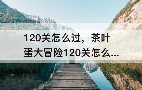 120关怎么过，茶叶蛋大冒险120关怎么过关