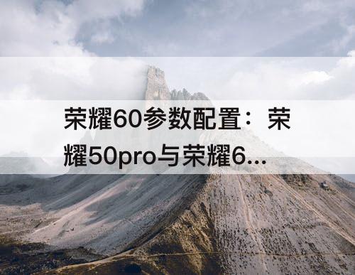 荣耀60参数配置：荣耀50pro与荣耀60参数配置