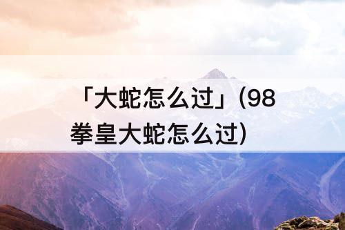 「大蛇怎么过」(98拳皇大蛇怎么过)