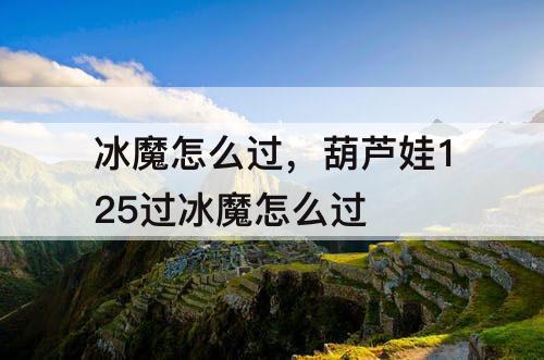 冰魔怎么过，葫芦娃125过冰魔怎么过
