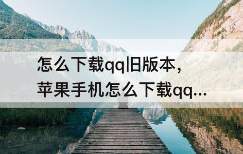 怎么下载qq旧版本，苹果手机怎么下载qq旧版本
