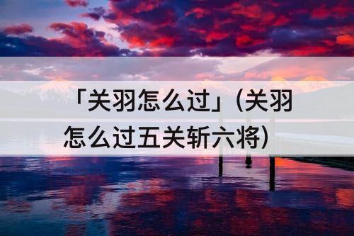 「关羽怎么过」(关羽怎么过五关斩六将)