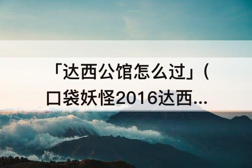 「达西公馆怎么过」(口袋妖怪2016达西公馆怎么过攻略教程)