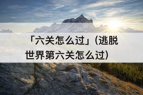 「六关怎么过」(逃脱世界第六关怎么过)