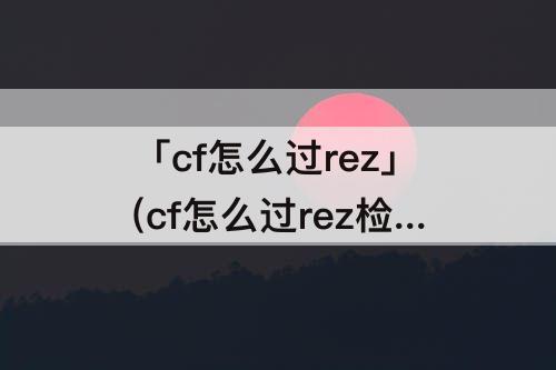 「cf怎么过rez」(cf怎么过rez检测)