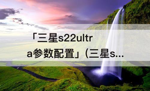 「三星s22ultra参数配置」(三星s22ultra参数配置详细)