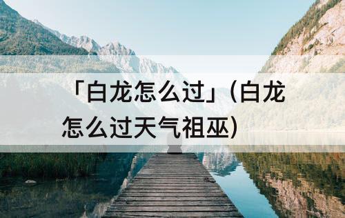 「白龙怎么过」(白龙怎么过天气祖巫)