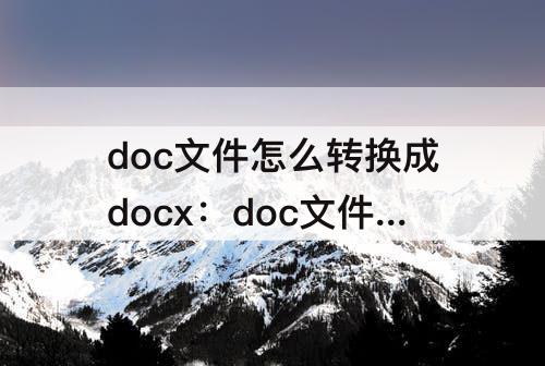 doc文件怎么转换成docx：doc文件怎么转换成docx文件