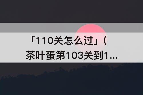 「110关怎么过」(茶叶蛋第103关到110关怎么过)