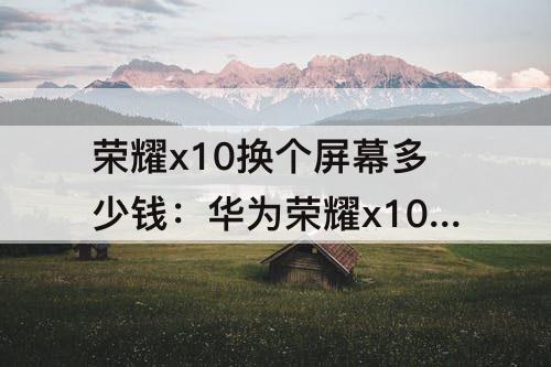 荣耀x10换个屏幕多少钱：华为荣耀x10换个屏幕多少钱